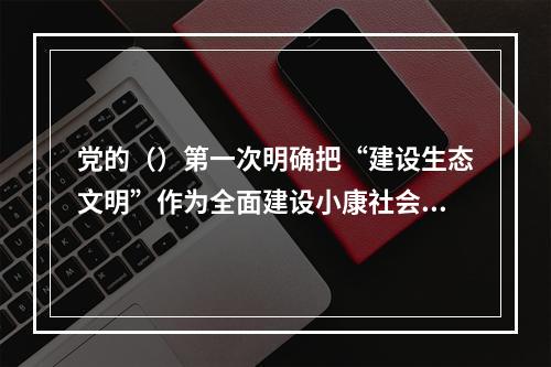 党的（）第一次明确把“建设生态文明”作为全面建设小康社会奋斗