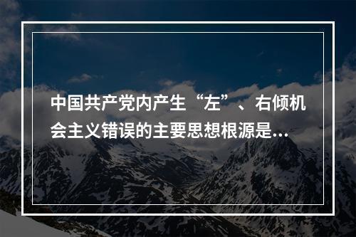 中国共产党内产生“左”、右倾机会主义错误的主要思想根源是（）