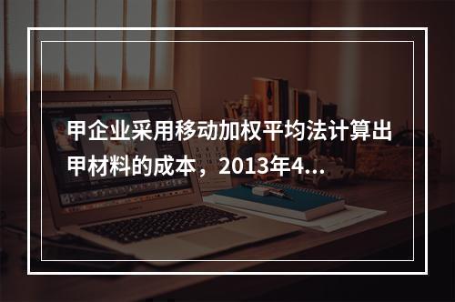 甲企业采用移动加权平均法计算出甲材料的成本，2013年4月1