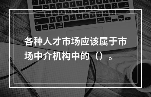 各种人才市场应该属于市场中介机构中的（）。