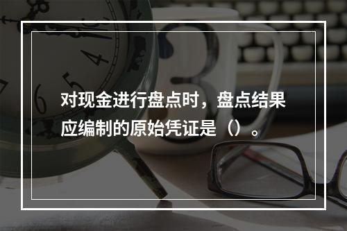 对现金进行盘点时，盘点结果应编制的原始凭证是（）。