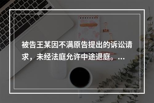 被告王某因不满原告提出的诉讼请求，未经法庭允许中途退庭。人民