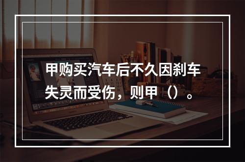 甲购买汽车后不久因刹车失灵而受伤，则甲（）。