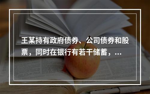 王某持有政府债券、公司债券和股票，同时在银行有若干储蓄，其中