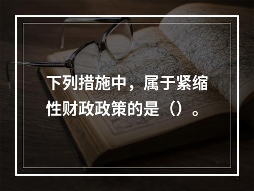 下列措施中，属于紧缩性财政政策的是（）。