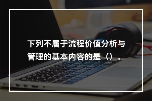 下列不属于流程价值分析与管理的基本内容的是（）。