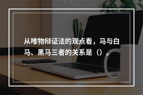 从唯物辩证法的观点看，马与白马、黑马三者的关系是（）。