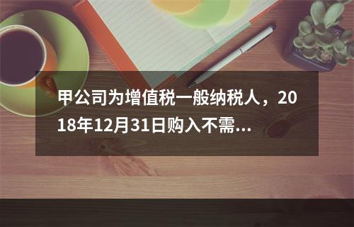 甲公司为增值税一般纳税人，2018年12月31日购入不需要安