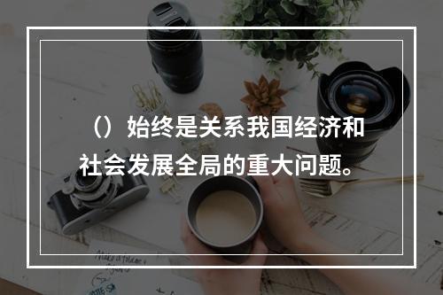 （）始终是关系我国经济和社会发展全局的重大问题。