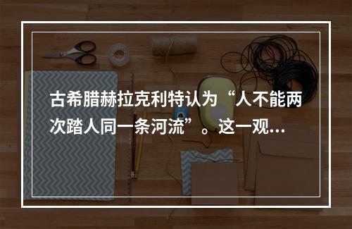 古希腊赫拉克利特认为“人不能两次踏人同一条河流”。这一观点（