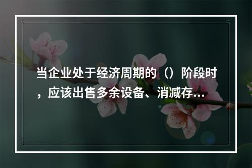 当企业处于经济周期的（）阶段时，应该出售多余设备、消减存货、