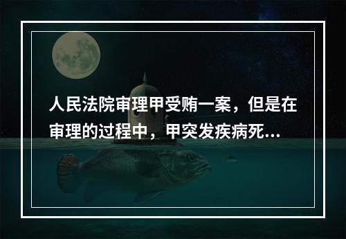 人民法院审理甲受贿一案，但是在审理的过程中，甲突发疾病死亡，