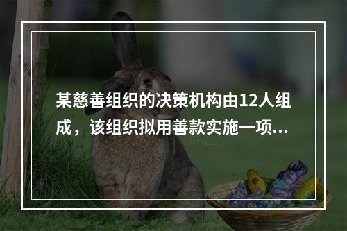 某慈善组织的决策机构由12人组成，该组织拟用善款实施一项投资