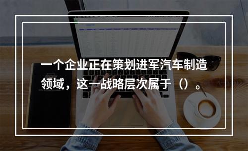 一个企业正在策划进军汽车制造领域，这一战略层次属于（）。