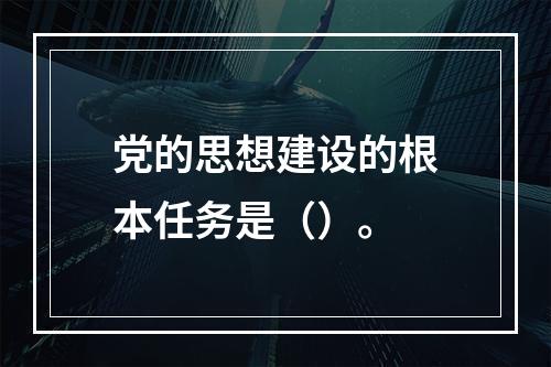 党的思想建设的根本任务是（）。