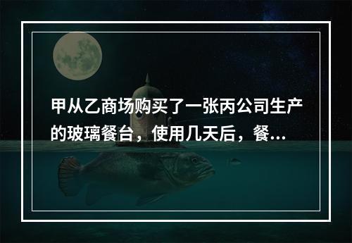 甲从乙商场购买了一张丙公司生产的玻璃餐台，使用几天后，餐台因