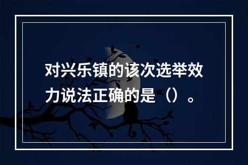 对兴乐镇的该次选举效力说法正确的是（）。