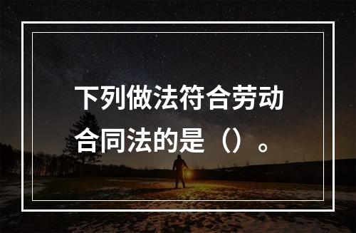 下列做法符合劳动合同法的是（）。