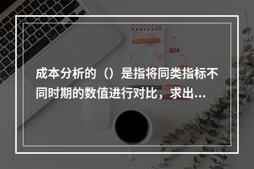 成本分析的（）是指将同类指标不同时期的数值进行对比，求出比率