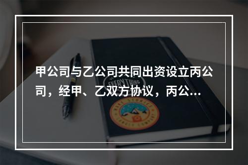 甲公司与乙公司共同出资设立丙公司，经甲、乙双方协议，丙公司的