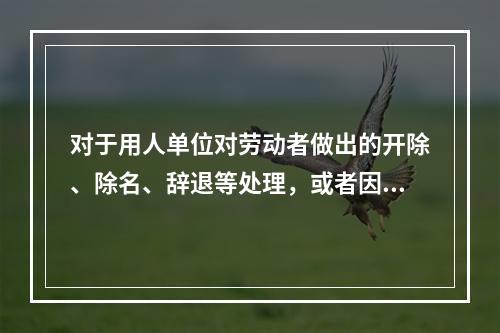 对于用人单位对劳动者做出的开除、除名、辞退等处理，或者因其他