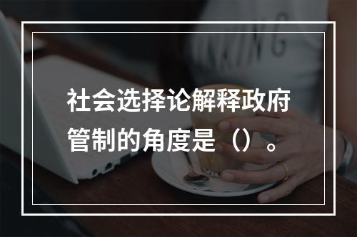 社会选择论解释政府管制的角度是（）。