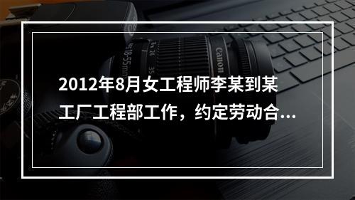 2012年8月女工程师李某到某工厂工程部工作，约定劳动合同期