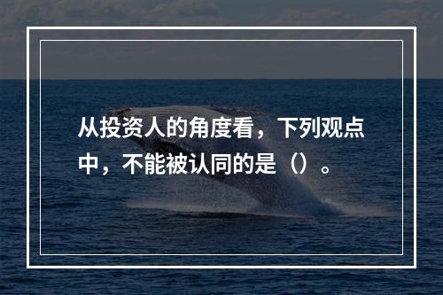 从投资人的角度看，下列观点中，不能被认同的是（）。