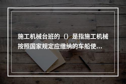 施工机械台班的（）是指施工机械按照国家规定应缴纳的车船使用税