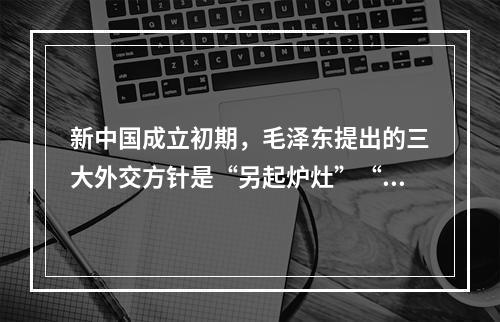 新中国成立初期，毛泽东提出的三大外交方针是“另起炉灶”“打扫