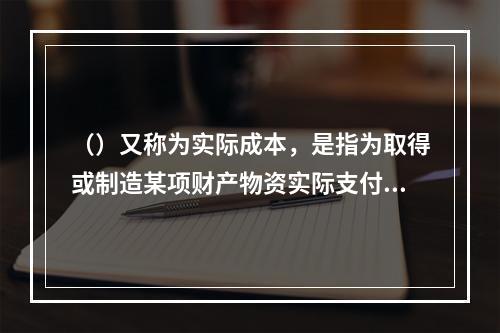 （）又称为实际成本，是指为取得或制造某项财产物资实际支付的现