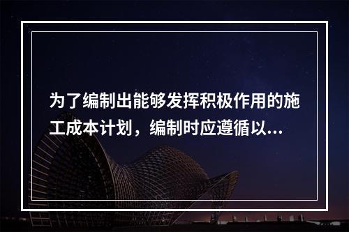 为了编制出能够发挥积极作用的施工成本计划，编制时应遵循以下（