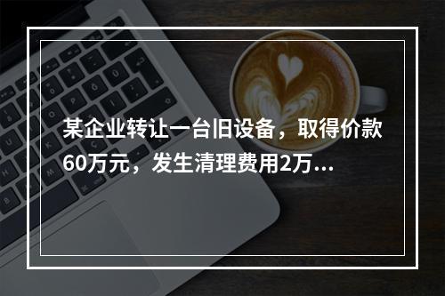 某企业转让一台旧设备，取得价款60万元，发生清理费用2万元。