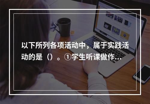 以下所列各项活动中，属于实践活动的是（）。①学生听课做作业②