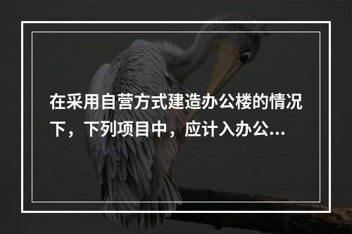 在采用自营方式建造办公楼的情况下，下列项目中，应计入办公楼取