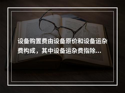 设备购置费由设备原价和设备运杂费构成，其中设备运杂费指除设备