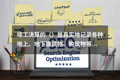 竣工决算的（）是真实地记录各种地上、地下建筑物、构筑物等情况