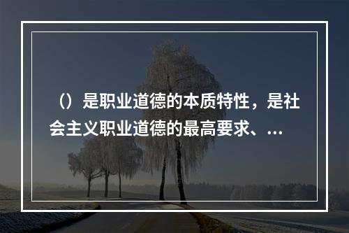 （）是职业道德的本质特性，是社会主义职业道德的最高要求、最终