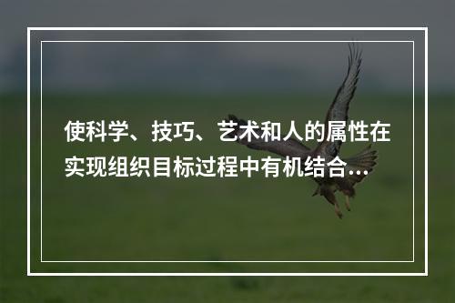 使科学、技巧、艺术和人的属性在实现组织目标过程中有机结合起来