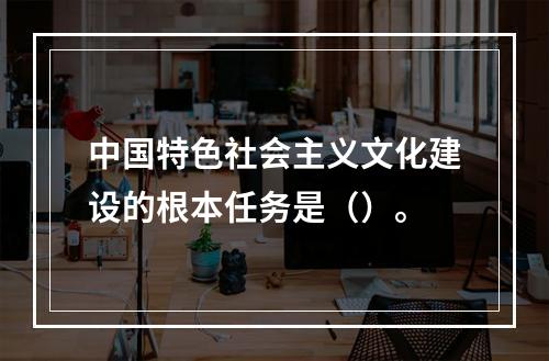 中国特色社会主义文化建设的根本任务是（）。