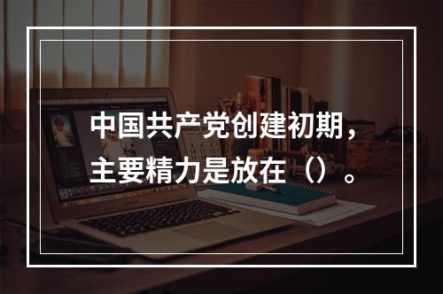 中国共产党创建初期，主要精力是放在（）。