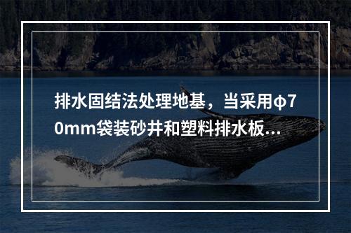 排水固结法处理地基，当采用φ70mm袋装砂井和塑料排水板作为