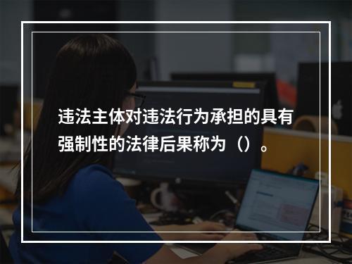 违法主体对违法行为承担的具有强制性的法律后果称为（）。