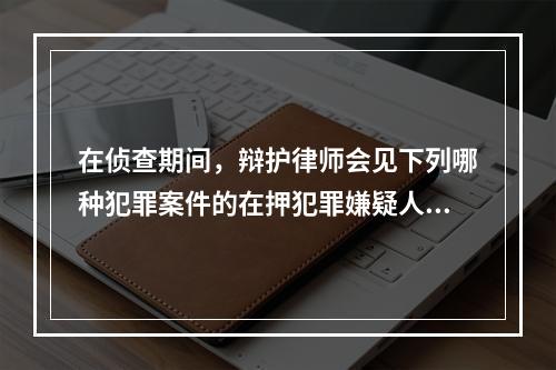 在侦查期间，辩护律师会见下列哪种犯罪案件的在押犯罪嫌疑人，应