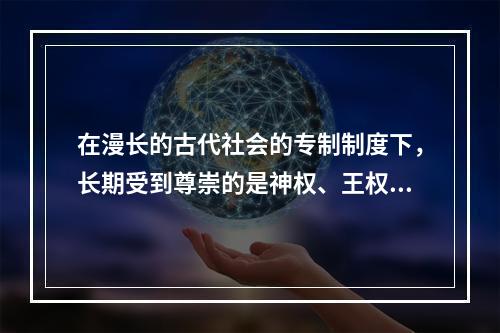 在漫长的古代社会的专制制度下，长期受到尊崇的是神权、王权，人