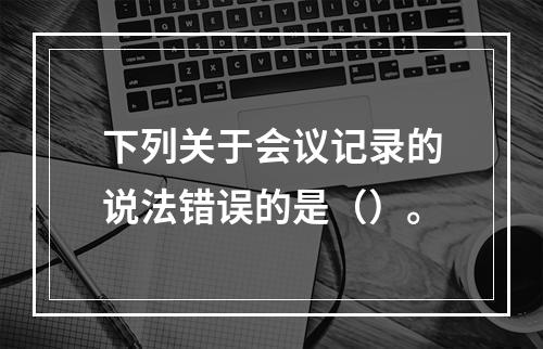 下列关于会议记录的说法错误的是（）。