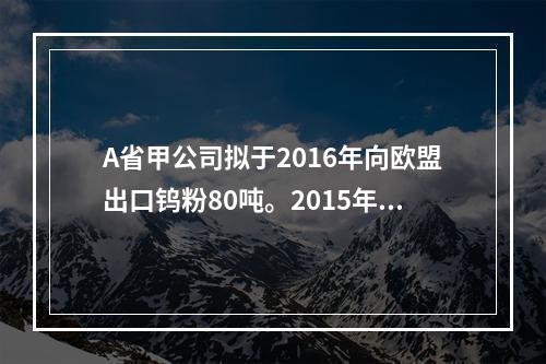 A省甲公司拟于2016年向欧盟出口钨粉80吨。2015年8月