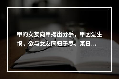 甲的女友向甲提出分手，甲因爱生恨，欲与女友同归于尽。某日，甲