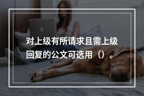 对上级有所请求且需上级回复的公文可选用（）。