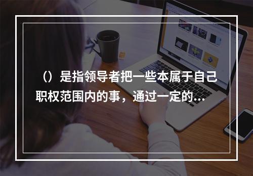 （）是指领导者把一些本属于自己职权范围内的事，通过一定的程序